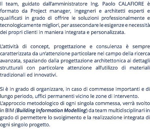 Il team, guidato dall’amministratore Ing. Paolo CALAFIORE è formato da Project manager, ingegneri e architetti esperti e qualificati in grado di offrire le soluzioni professionalmente e tecnologicamente migliori, per assecondare le esigenze e necessità dei propri clienti in maniera integrata e personalizzata. L’attività di concept, progettazione e consulenza è sempre caratterizzata da un’attenzione particolare nel campo della ricerca avanzata, spaziando dalla progettazione architettonica ai dettagli strutturali con particolare attenzione all’utilizzo di materiali tradizionali ed innovativi. Si è in grado di organizzare, in caso di commesse importanti e di lungo periodo, uffici permanenti vicino le zone di intervento. L’approccio metodologico di ogni singola commessa, verrà svolto in BIM (Building Information Modelling) da team multidisciplinari in grado di permettere lo svolgimento e la realizzazione integrata di ogni singolo progetto. 