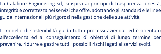La Calafiore Engineering srl, si ispira ai principi di trasparenza, onestà, integrità e correttezza nei servizi che offre, adottando gli standard e le linee guida internazionali più rigorosi nella gestione delle sue attività. Il modello di sostenibilità guida tutti i processi aziendali ed è orientato all'eccellenza ed al conseguimento di obiettivi di lungo termine per prevenire, ridurre e gestire tutti i possibili rischi legati ai servizi svolti. 