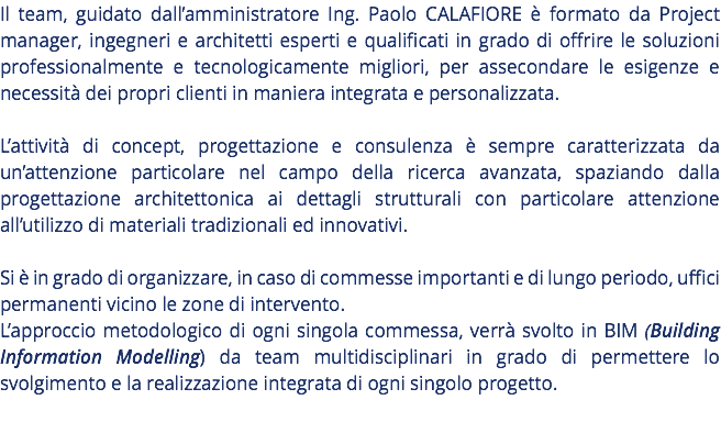 Il team, guidato dall’amministratore Ing. Paolo CALAFIORE è formato da Project manager, ingegneri e architetti esperti e qualificati in grado di offrire le soluzioni professionalmente e tecnologicamente migliori, per assecondare le esigenze e necessità dei propri clienti in maniera integrata e personalizzata. L’attività di concept, progettazione e consulenza è sempre caratterizzata da un’attenzione particolare nel campo della ricerca avanzata, spaziando dalla progettazione architettonica ai dettagli strutturali con particolare attenzione all’utilizzo di materiali tradizionali ed innovativi. Si è in grado di organizzare, in caso di commesse importanti e di lungo periodo, uffici permanenti vicino le zone di intervento. L’approccio metodologico di ogni singola commessa, verrà svolto in BIM (Building Information Modelling) da team multidisciplinari in grado di permettere lo svolgimento e la realizzazione integrata di ogni singolo progetto. 