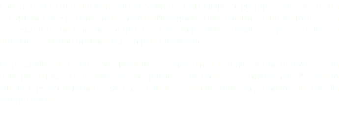 Fondato nel 1976 da un'idea dell'Ing. Salvatore CALAFIORE, oggi rappresenta una realtà con 40 anni di esperienza nel campo dell'ingegneria civile con una struttura formata da professionisti che vantano competenze nel campo della consulenza, progettazione e direzione dei lavori in numerosi campi di intervento. La possibilità di seguire, con affidabilità e competenza, la realizzazione di un'opera sin dalle prime fasi autorizzative, per poi approdare alla consegna "chiavi in mano", rende lo studio in grado di fornire assistenza a qualsiasi tipo di attività imprenditoriale si voglia intraprendere. 