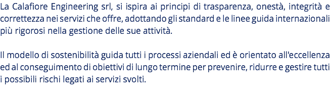 La Calafiore Engineering srl, si ispira ai principi di trasparenza, onestà, integrità e correttezza nei servizi che offre, adottando gli standard e le linee guida internazionali più rigorosi nella gestione delle sue attività. Il modello di sostenibilità guida tutti i processi aziendali ed è orientato all'eccellenza ed al conseguimento di obiettivi di lungo termine per prevenire, ridurre e gestire tutti i possibili rischi legati ai servizi svolti. 